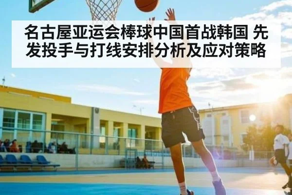 名古屋亚运会棒球中国首战韩国 先发投手与打线安排分析及应对策略