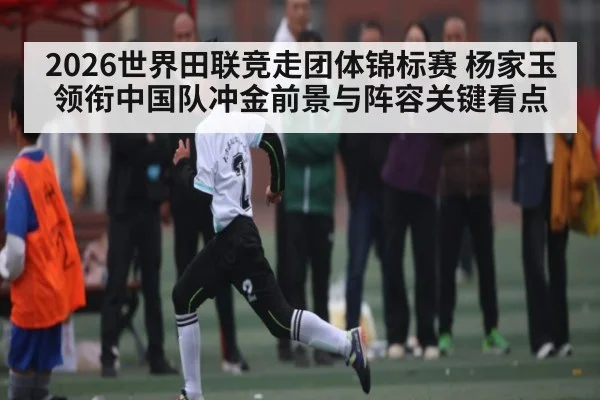 2026世界田联竞走团体锦标赛 杨家玉领衔中国队冲金前景与阵容关键看点