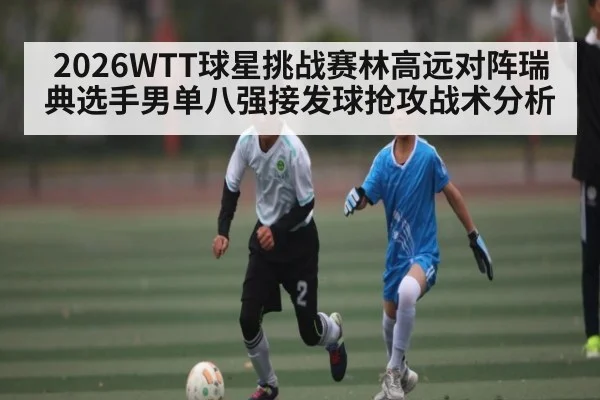 2026WTT球星挑战赛林高远对阵瑞典选手男单八强接发球抢攻战术分析